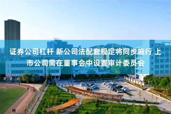 证券公司杠杆 新公司法配套规定将同步施行 上市公司需在董事会中设置审计委员会