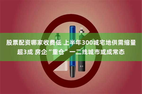 股票配资哪家收费低 上半年300城宅地供需缩量超3成 房企“重仓”一二线城市或成常态