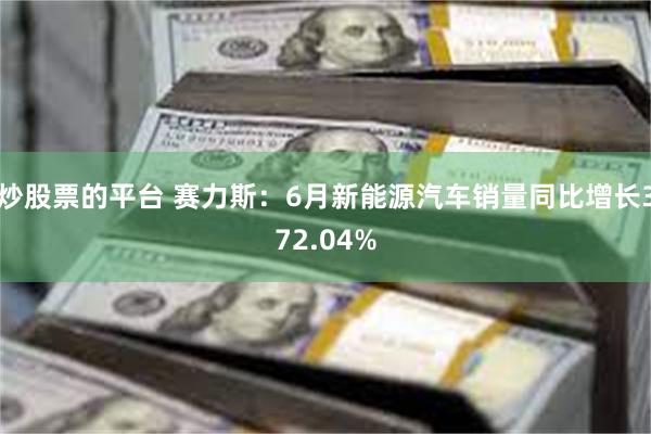 炒股票的平台 赛力斯：6月新能源汽车销量同比增长372.04%