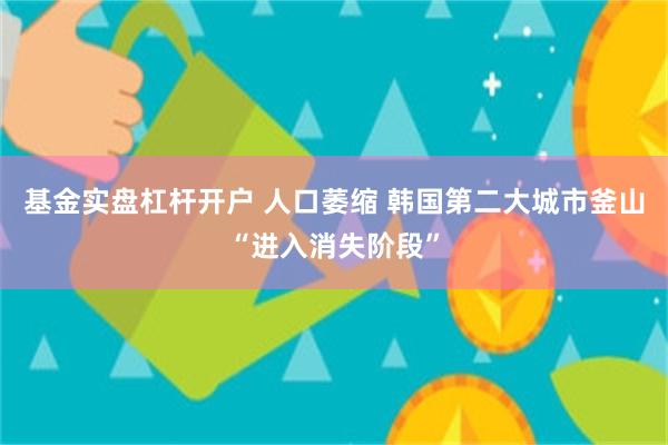 基金实盘杠杆开户 人口萎缩 韩国第二大城市釜山“进入消失阶段”