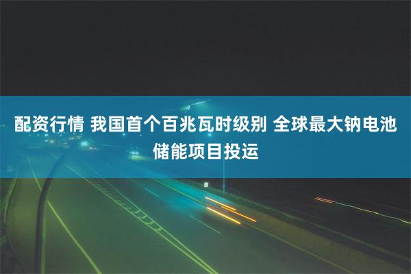 配资行情 我国首个百兆瓦时级别 全球最大钠电池储能项目投运