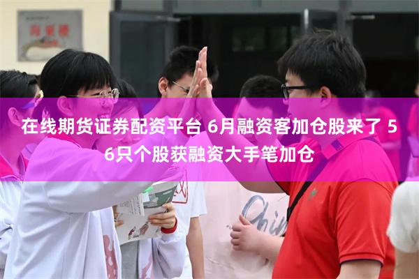 在线期货证券配资平台 6月融资客加仓股来了 56只个股获融资大手笔加仓