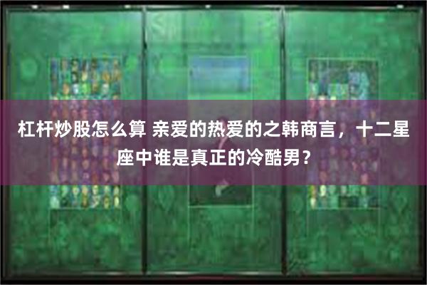 杠杆炒股怎么算 亲爱的热爱的之韩商言，十二星座中谁是真正的冷酷男？