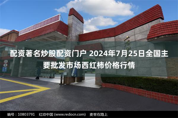 配资著名炒股配资门户 2024年7月25日全国主要批发市场西红柿价格行情