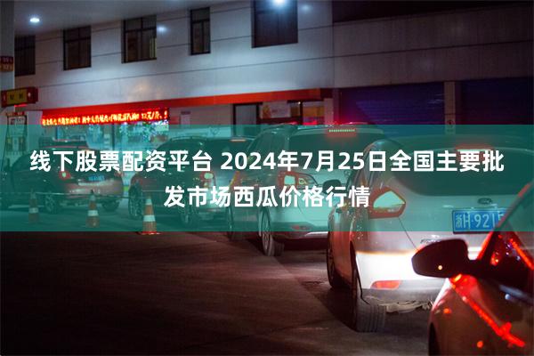 线下股票配资平台 2024年7月25日全国主要批发市场西瓜价格行情