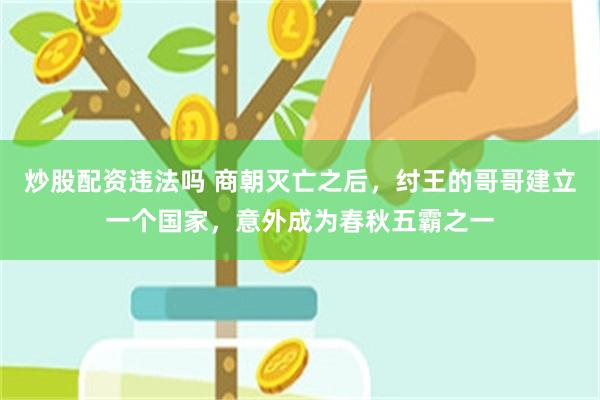 炒股配资违法吗 商朝灭亡之后，纣王的哥哥建立一个国家，意外成为春秋五霸之一