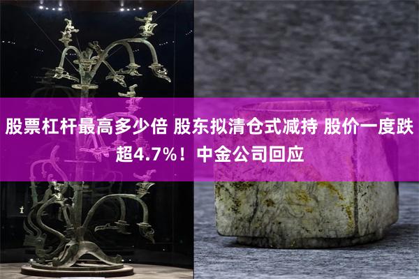 股票杠杆最高多少倍 股东拟清仓式减持 股价一度跌超4.7%！中金公司回应