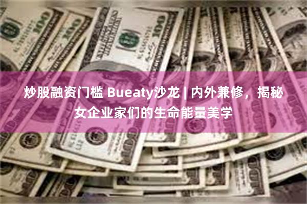 炒股融资门槛 Bueaty沙龙 | 内外兼修，揭秘女企业家们的生命能量美学