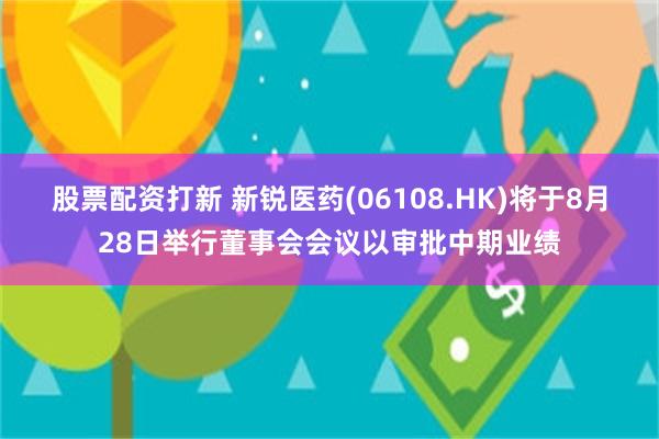 股票配资打新 新锐医药(06108.HK)将于8月28日举行董事会会议以审批中期业绩