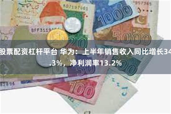 股票配资杠杆平台 华为：上半年销售收入同比增长34.3%，净利润率13.2%