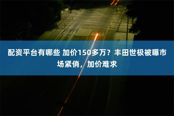 配资平台有哪些 加价150多万？丰田世极被曝市场紧俏，加价难求