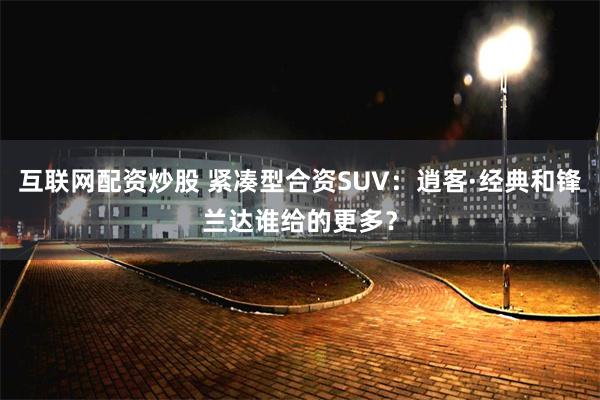 互联网配资炒股 紧凑型合资SUV：逍客·经典和锋兰达谁给的更多？