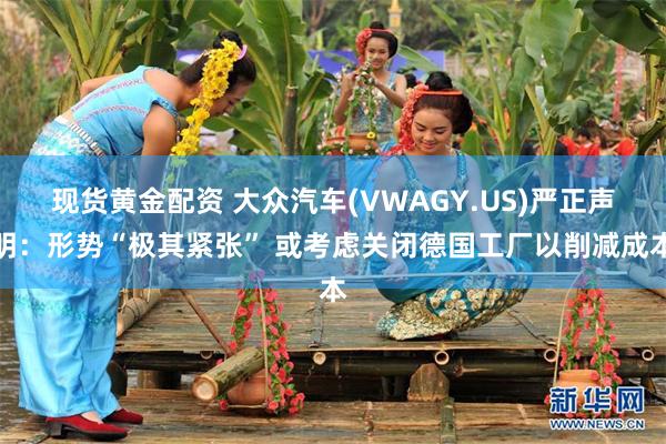 现货黄金配资 大众汽车(VWAGY.US)严正声明：形势“极其紧张” 或考虑关闭德国工厂以削减成本