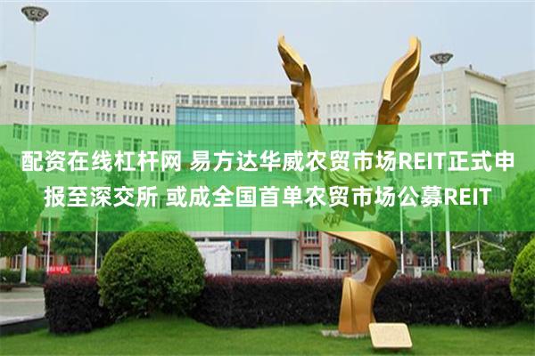 配资在线杠杆网 易方达华威农贸市场REIT正式申报至深交所 或成全国首单农贸市场公募REIT