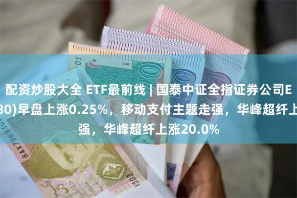 配资炒股大全 ETF最前线 | 国泰中证全指证券公司ETF(512880)早盘上涨0.25%，移动支付主题走强，华峰超纤上涨20.0%