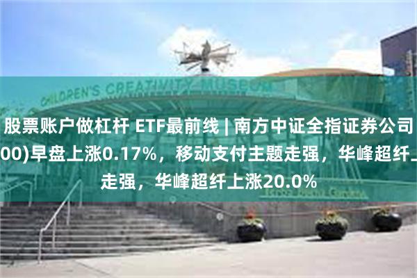 股票账户做杠杆 ETF最前线 | 南方中证全指证券公司ETF(512900)早盘上涨0.17%，移动支付主题走强，华峰超纤上涨20.0%