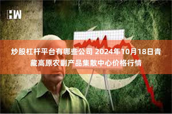 炒股杠杆平台有哪些公司 2024年10月18日青藏高原农副产品集散中心价格行情