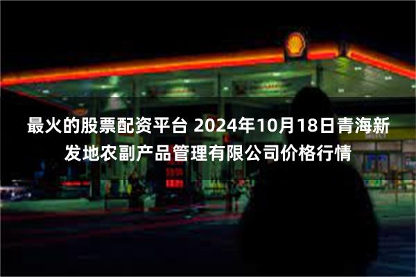 最火的股票配资平台 2024年10月18日青海新发地农副产品管理有限公司价格行情