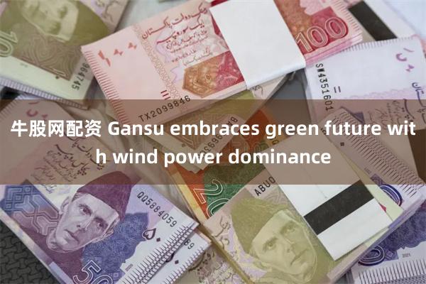 牛股网配资 Gansu embraces green future with wind power dominance