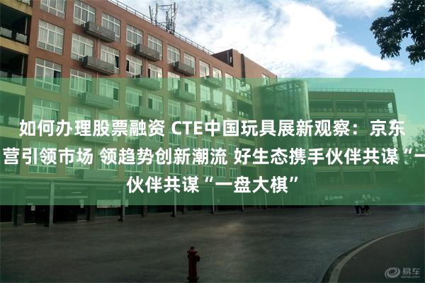 如何办理股票融资 CTE中国玩具展新观察：京东超市强自营引领市场 领趋势创新潮流 好生态携手伙伴共谋“一盘大棋”