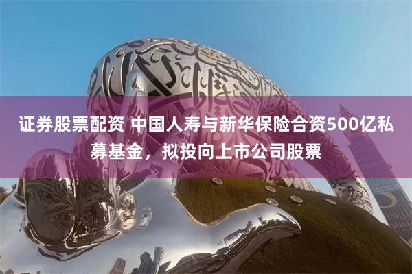 证券股票配资 中国人寿与新华保险合资500亿私募基金，拟投向上市公司股票