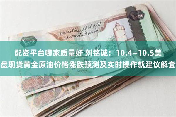 配资平台哪家质量好 刘铭诚：10.4—10.5美盘现货黄金原油价格涨跌预测及实时操作就建议解套