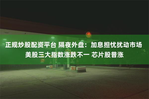 正规炒股配资平台 隔夜外盘：加息担忧扰动市场 美股三大指数涨跌不一 芯片股普涨