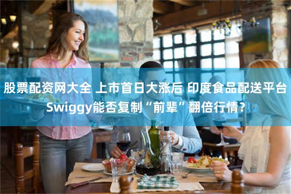 股票配资网大全 上市首日大涨后 印度食品配送平台Swiggy能否复制“前辈”翻倍行情？