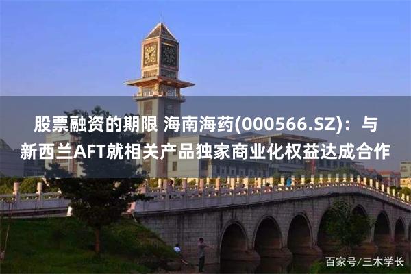 股票融资的期限 海南海药(000566.SZ)：与新西兰AFT就相关产品独家商业化权益达成合作