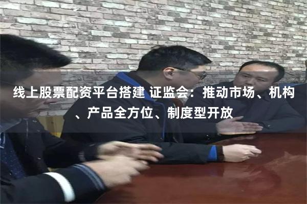 线上股票配资平台搭建 证监会：推动市场、机构、产品全方位、制度型开放