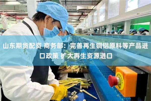 山东期货配资 商务部：完善再生铜铝原料等产品进口政策 扩大再生资源进口