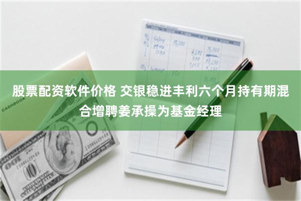 股票配资软件价格 交银稳进丰利六个月持有期混合增聘姜承操为基金经理