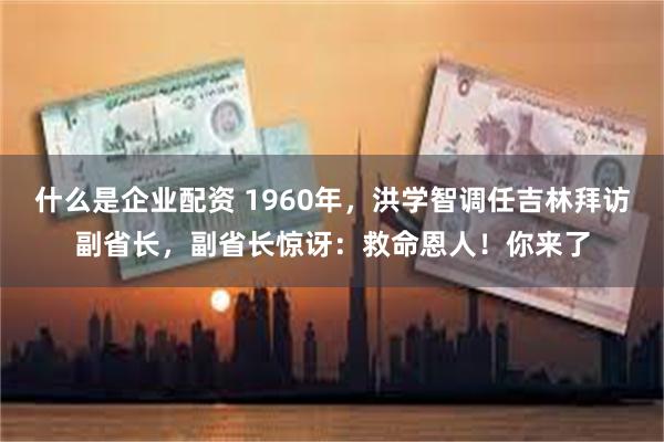 什么是企业配资 1960年，洪学智调任吉林拜访副省长，副省长惊讶：救命恩人！你来了