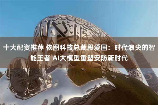 十大配资推荐 依图科技总裁段爱国：时代浪尖的智能王者 AI大模型重塑安防新时代