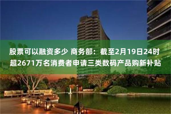 股票可以融资多少 商务部：截至2月19日24时 超2671万名消费者申请三类数码产品购新补贴