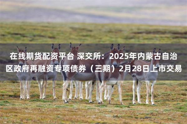 在线期货配资平台 深交所：2025年内蒙古自治区政府再融资专项债券（三期）2月28日上市交易