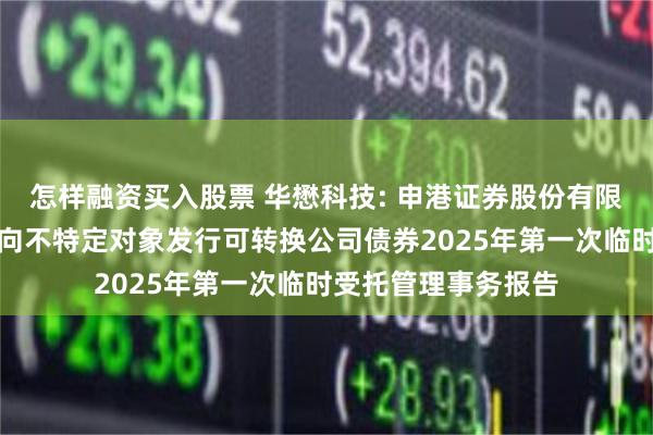 怎样融资买入股票 华懋科技: 申港证券股份有限公司关于华懋科技向不特定对象发行可转换公司债券2025年第一次临时受托管理事务报告