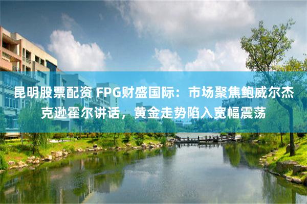 昆明股票配资 FPG财盛国际：市场聚焦鲍威尔杰克逊霍尔讲话，黄金走势陷入宽幅震荡